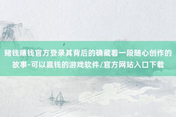赌钱赚钱官方登录其背后的确藏着一段随心创作的故事-可以赢钱的游戏软件/官方网站入口下载