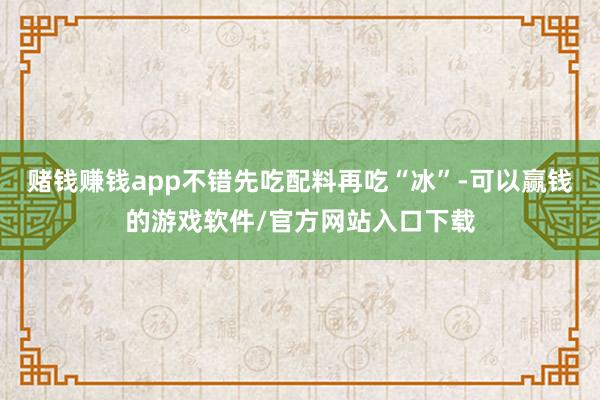 赌钱赚钱app不错先吃配料再吃“冰”-可以赢钱的游戏软件/官方网站入口下载