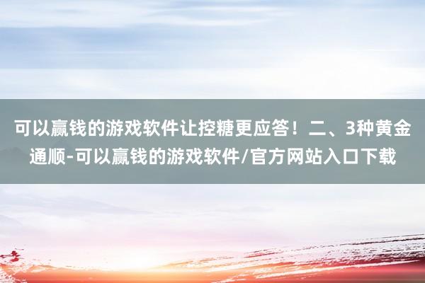 可以赢钱的游戏软件让控糖更应答！二、3种黄金通顺-可以赢钱的游戏软件/官方网站入口下载