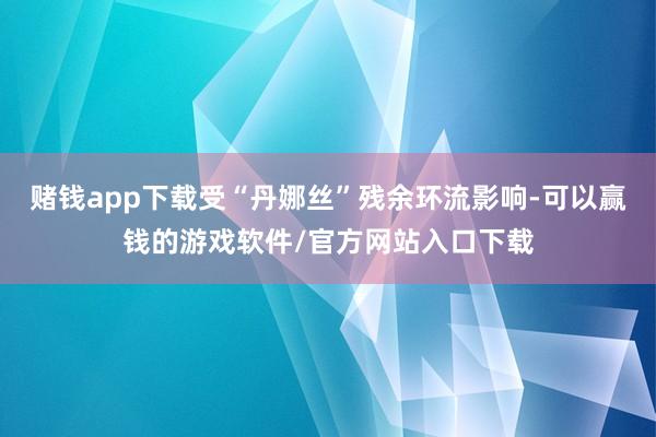 赌钱app下载受“丹娜丝”残余环流影响-可以赢钱的游戏软件/官方网站入口下载