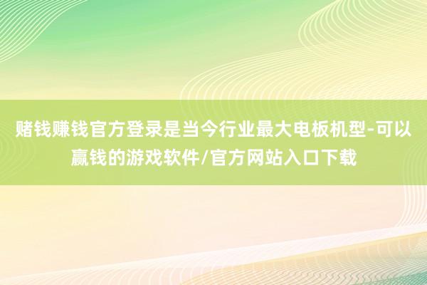 赌钱赚钱官方登录是当今行业最大电板机型-可以赢钱的游戏软件/官方网站入口下载