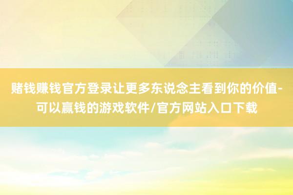 赌钱赚钱官方登录让更多东说念主看到你的价值-可以赢钱的游戏软件/官方网站入口下载