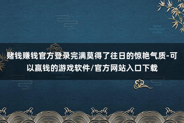 赌钱赚钱官方登录完满莫得了往日的惊艳气质-可以赢钱的游戏软件/官方网站入口下载