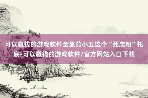可以赢钱的游戏软件全靠燕小五这个“死忠粉”托底-可以赢钱的游戏软件/官方网站入口下载