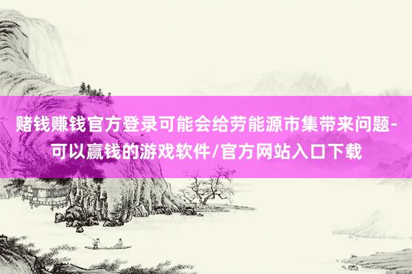 赌钱赚钱官方登录可能会给劳能源市集带来问题-可以赢钱的游戏软件/官方网站入口下载