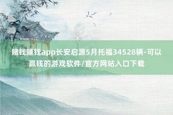 赌钱赚钱app长安启源5月托福34528辆-可以赢钱的游戏软件/官方网站入口下载