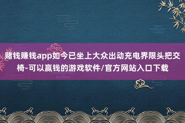 赌钱赚钱app如今已坐上大众出动充电界限头把交椅-可以赢钱的游戏软件/官方网站入口下载