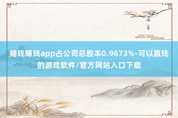 赌钱赚钱app占公司总股本0.9673%-可以赢钱的游戏软件/官方网站入口下载
