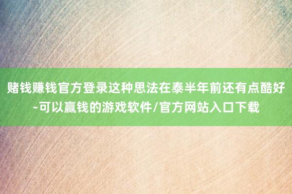 赌钱赚钱官方登录这种思法在泰半年前还有点酷好-可以赢钱的游戏软件/官方网站入口下载