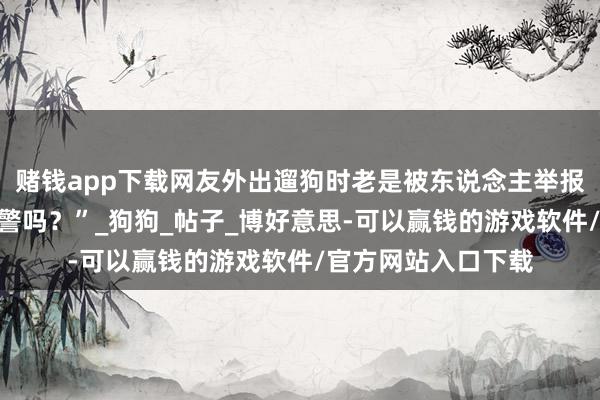 赌钱app下载网友外出遛狗时老是被东说念主举报，“咫尺养熊不犯警吗？”_狗狗_帖子_博好意思-可以赢钱的游戏软件/官方网站入口下载