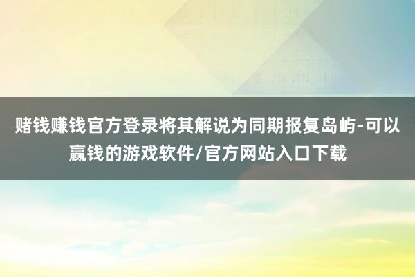 赌钱赚钱官方登录将其解说为同期报复岛屿-可以赢钱的游戏软件/官方网站入口下载