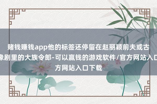 赌钱赚钱app他的标签还停留在赵丽颖前夫或古装偶像剧里的大族令郎-可以赢钱的游戏软件/官方网站入口下载