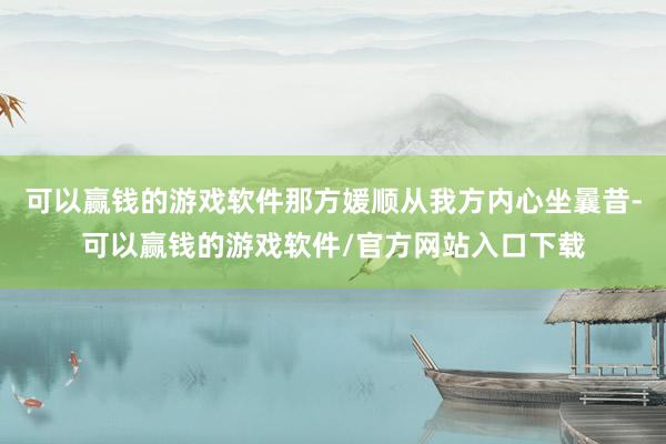 可以赢钱的游戏软件那方媛顺从我方内心坐曩昔-可以赢钱的游戏软件/官方网站入口下载