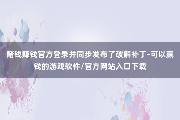 赌钱赚钱官方登录并同步发布了破解补丁-可以赢钱的游戏软件/官方网站入口下载