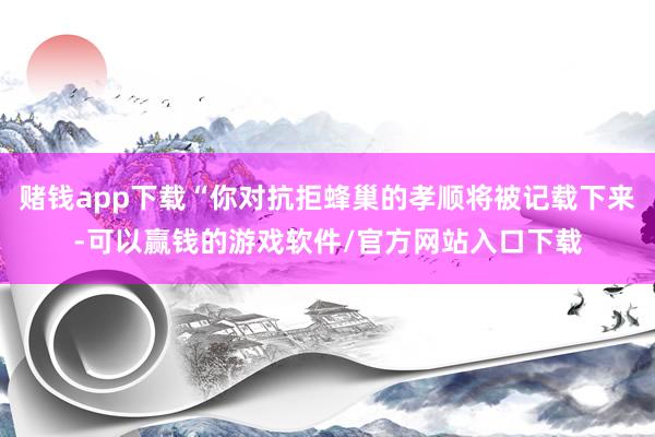 赌钱app下载“你对抗拒蜂巢的孝顺将被记载下来-可以赢钱的游戏软件/官方网站入口下载