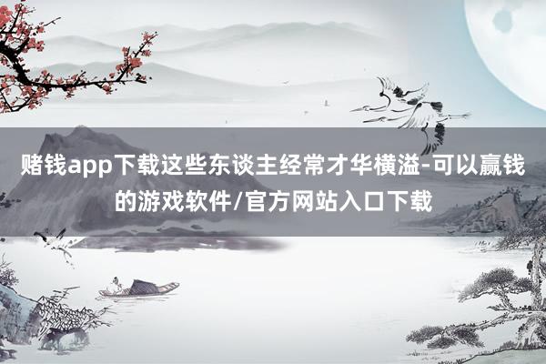 赌钱app下载这些东谈主经常才华横溢-可以赢钱的游戏软件/官方网站入口下载