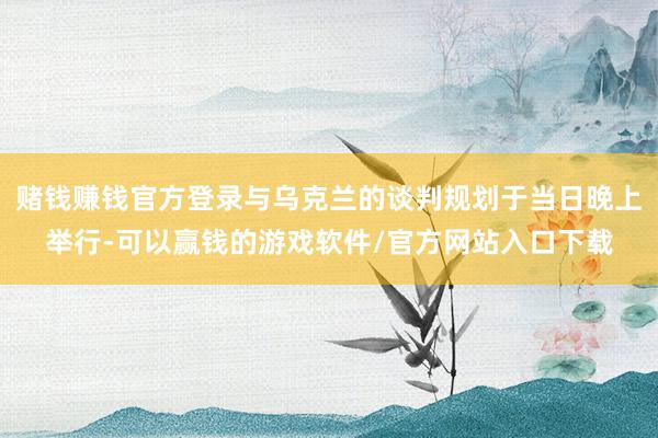 赌钱赚钱官方登录与乌克兰的谈判规划于当日晚上举行-可以赢钱的游戏软件/官方网站入口下载
