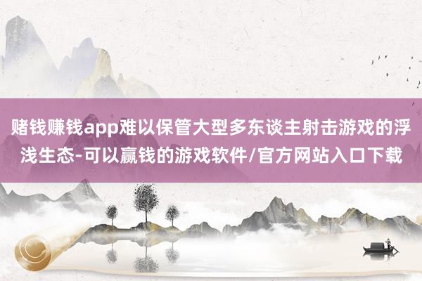 赌钱赚钱app难以保管大型多东谈主射击游戏的浮浅生态-可以赢钱的游戏软件/官方网站入口下载