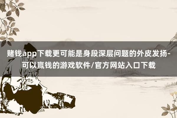 赌钱app下载更可能是身段深层问题的外皮发扬-可以赢钱的游戏软件/官方网站入口下载