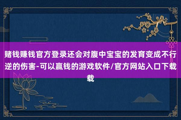 赌钱赚钱官方登录还会对腹中宝宝的发育变成不行逆的伤害-可以赢钱的游戏软件/官方网站入口下载
