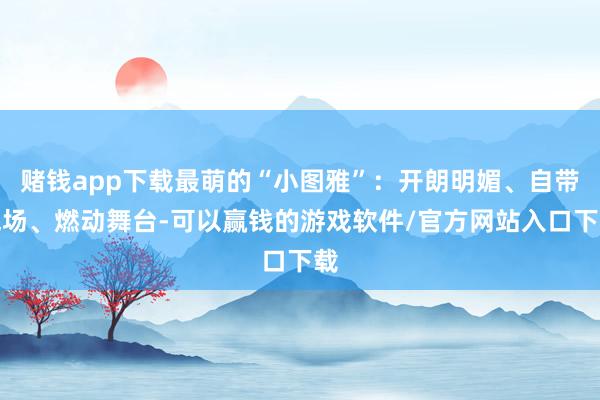 赌钱app下载最萌的“小图雅”:开朗明媚、自带气场、燃动舞台-可以赢钱的游戏软件/官方网站入口下载