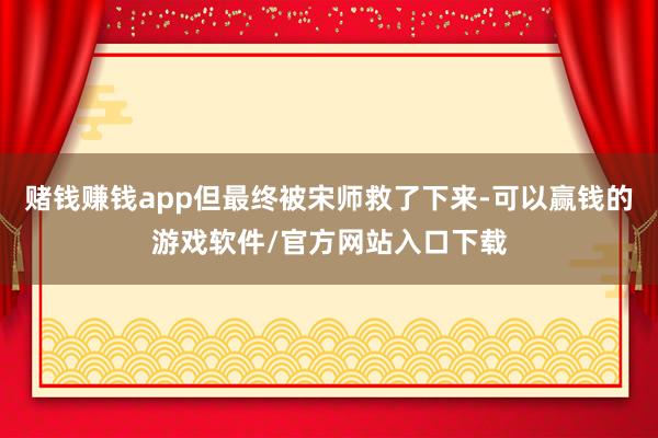赌钱赚钱app但最终被宋师救了下来-可以赢钱的游戏软件/官方网站入口下载