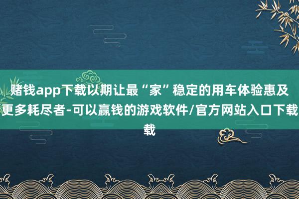 赌钱app下载以期让最“家”稳定的用车体验惠及更多耗尽者-可以赢钱的游戏软件/官方网站入口下载
