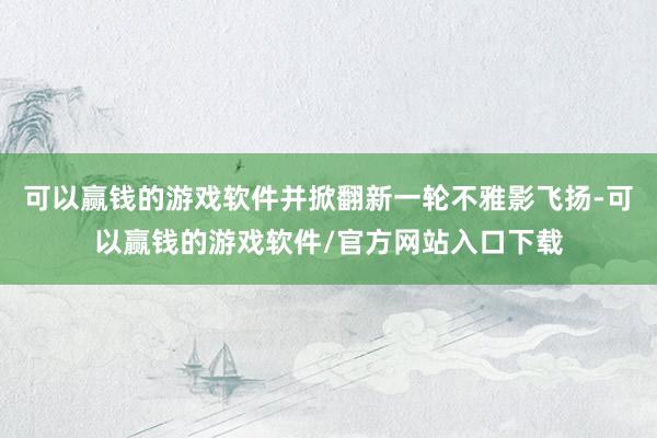 可以赢钱的游戏软件并掀翻新一轮不雅影飞扬-可以赢钱的游戏软件/官方网站入口下载