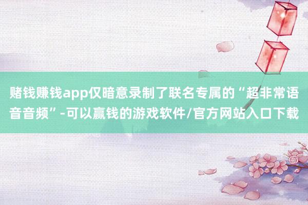赌钱赚钱app仅暗意录制了联名专属的“超非常语音音频”-可以赢钱的游戏软件/官方网站入口下载