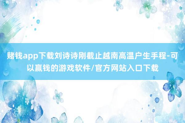 赌钱app下载刘诗诗刚截止越南高温户生手程-可以赢钱的游戏软件/官方网站入口下载