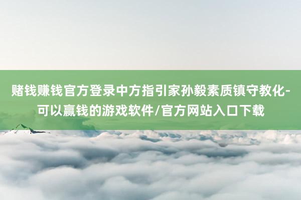 赌钱赚钱官方登录中方指引家孙毅素质镇守教化-可以赢钱的游戏软件/官方网站入口下载