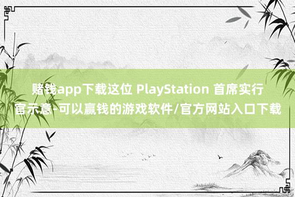 赌钱app下载这位 PlayStation 首席实行官示意-可以赢钱的游戏软件/官方网站入口下载
