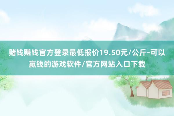 赌钱赚钱官方登录最低报价19.50元/公斤-可以赢钱的游戏软件/官方网站入口下载