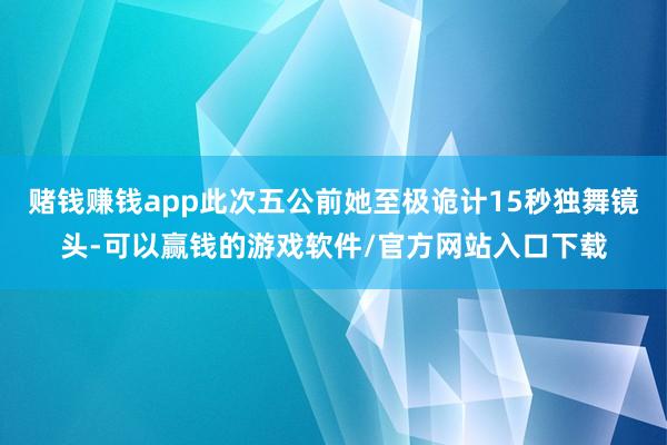 赌钱赚钱app此次五公前她至极诡计15秒独舞镜头-可以赢钱的游戏软件/官方网站入口下载