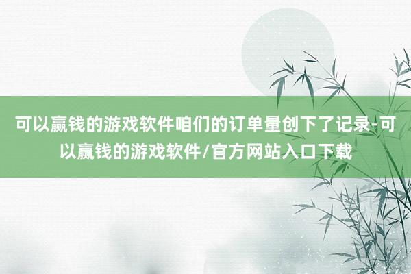 可以赢钱的游戏软件咱们的订单量创下了记录-可以赢钱的游戏软件/官方网站入口下载