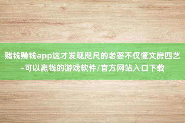 赌钱赚钱app这才发现咫尺的老婆不仅懂文房四艺-可以赢钱的游戏软件/官方网站入口下载