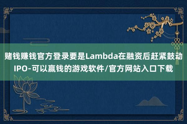 赌钱赚钱官方登录要是Lambda在融资后赶紧鼓动IPO-可以赢钱的游戏软件/官方网站入口下载