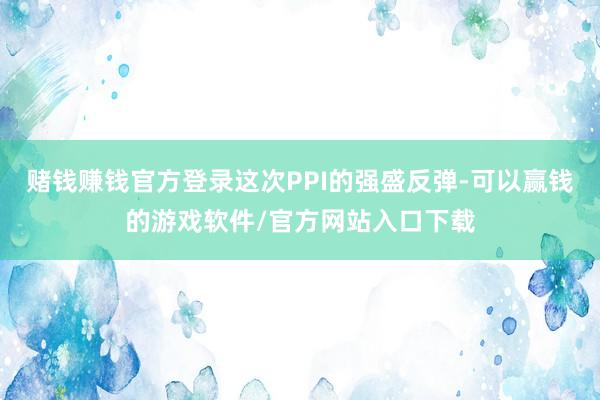赌钱赚钱官方登录这次PPI的强盛反弹-可以赢钱的游戏软件/官方网站入口下载