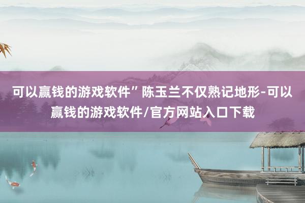 可以赢钱的游戏软件”陈玉兰不仅熟记地形-可以赢钱的游戏软件/官方网站入口下载