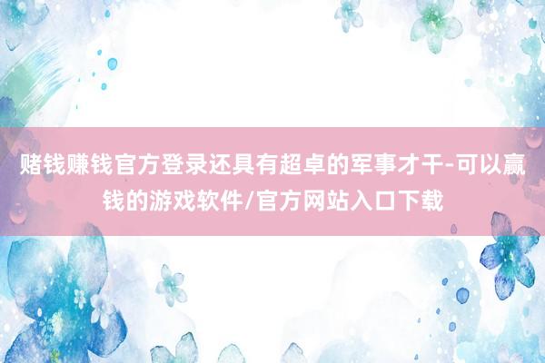 赌钱赚钱官方登录还具有超卓的军事才干-可以赢钱的游戏软件/官方网站入口下载
