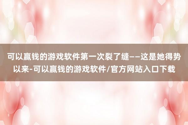 可以赢钱的游戏软件第一次裂了缝——这是她得势以来-可以赢钱的游戏软件/官方网站入口下载
