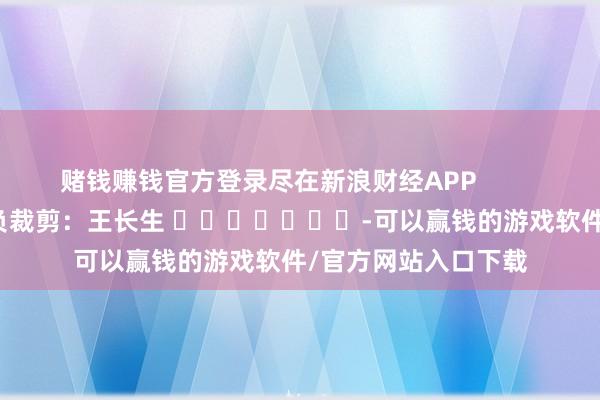 赌钱赚钱官方登录尽在新浪财经APP            						背负裁剪：王长生 							-可以赢钱的游戏软件/官方网站入口下载
