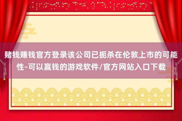赌钱赚钱官方登录该公司已扼杀在伦敦上市的可能性-可以赢钱的游戏软件/官方网站入口下载