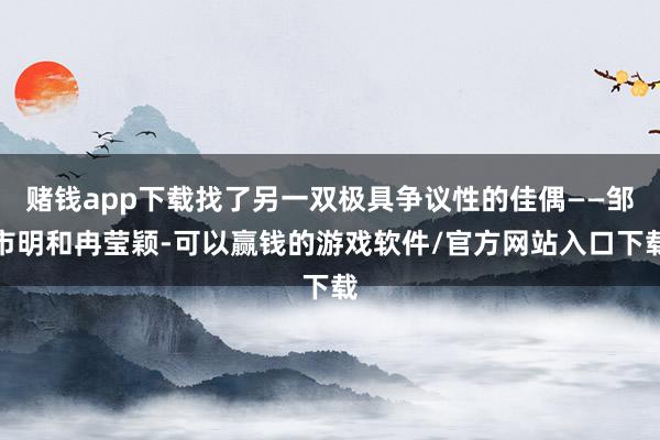 赌钱app下载找了另一双极具争议性的佳偶——邹市明和冉莹颖-可以赢钱的游戏软件/官方网站入口下载