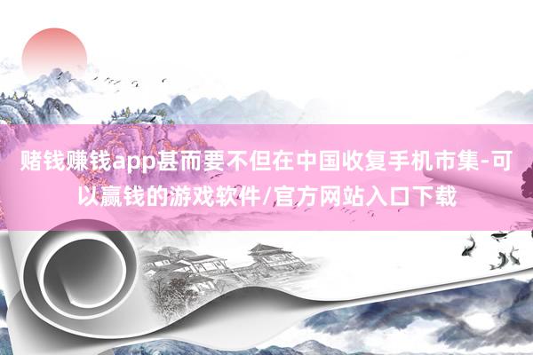 赌钱赚钱app甚而要不但在中国收复手机市集-可以赢钱的游戏软件/官方网站入口下载