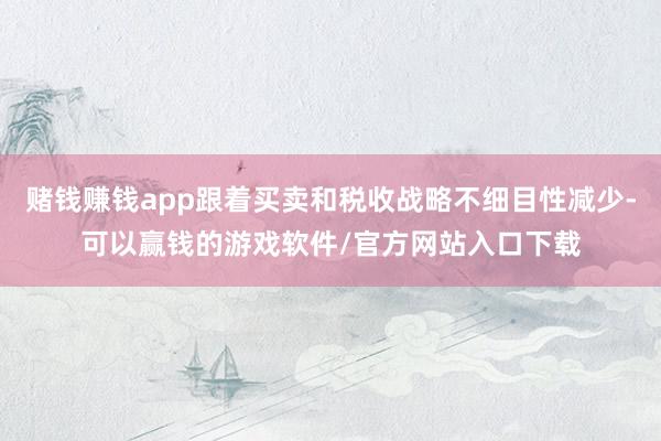 赌钱赚钱app跟着买卖和税收战略不细目性减少-可以赢钱的游戏软件/官方网站入口下载