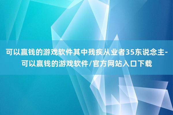 可以赢钱的游戏软件其中残疾从业者35东说念主-可以赢钱的游戏软件/官方网站入口下载