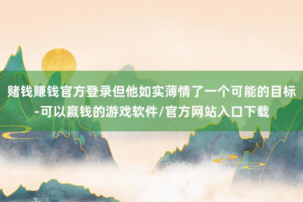 赌钱赚钱官方登录但他如实薄情了一个可能的目标-可以赢钱的游戏软件/官方网站入口下载