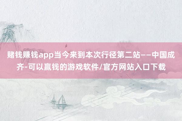 赌钱赚钱app当今来到本次行径第二站——中国成齐-可以赢钱的游戏软件/官方网站入口下载