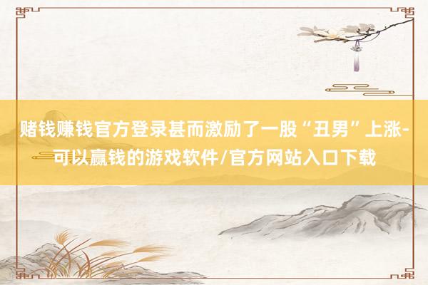 赌钱赚钱官方登录甚而激励了一股“丑男”上涨-可以赢钱的游戏软件/官方网站入口下载
